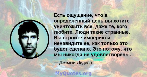 Есть ощущение, что в определенный день вы хотите уничтожить все, даже те, кого любите. Люди такие странные. Вы строите империю и ненавидите ее, как только это будет сделано. Это потому, что мы никогда не удовлетворены.