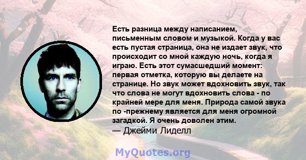 Есть разница между написанием, письменным словом и музыкой. Когда у вас есть пустая страница, она не издает звук, что происходит со мной каждую ночь, когда я играю. Есть этот сумасшедший момент: первая отметка, которую