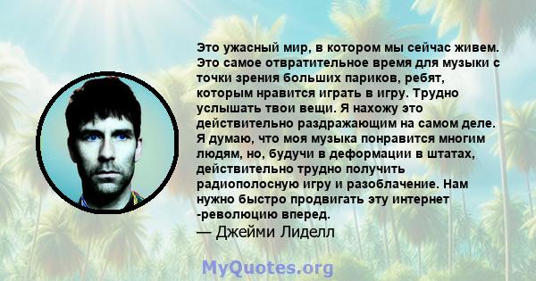 Это ужасный мир, в котором мы сейчас живем. Это самое отвратительное время для музыки с точки зрения больших париков, ребят, которым нравится играть в игру. Трудно услышать твои вещи. Я нахожу это действительно