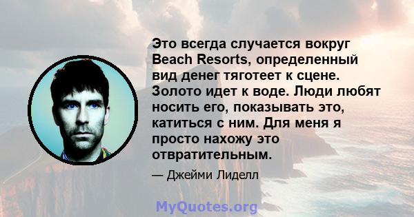 Это всегда случается вокруг Beach Resorts, определенный вид денег тяготеет к сцене. Золото идет к воде. Люди любят носить его, показывать это, катиться с ним. Для меня я просто нахожу это отвратительным.