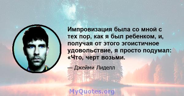 Импровизация была со мной с тех пор, как я был ребенком, и, получая от этого эгоистичное удовольствие, я просто подумал: «Что, черт возьми.