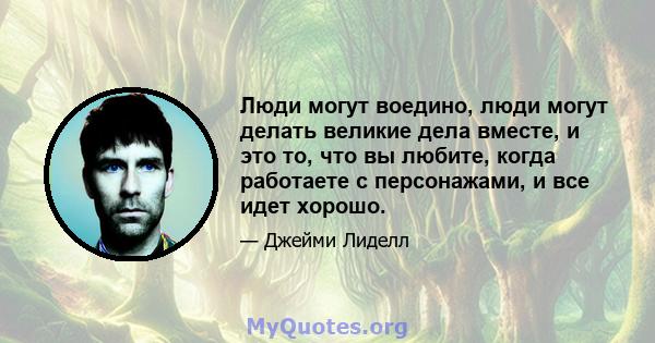 Люди могут воедино, люди могут делать великие дела вместе, и это то, что вы любите, когда работаете с персонажами, и все идет хорошо.