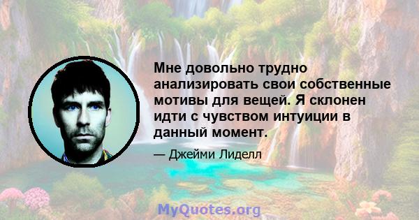 Мне довольно трудно анализировать свои собственные мотивы для вещей. Я склонен идти с чувством интуиции в данный момент.