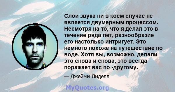 Слои звука ни в коем случае не является двумерным процессом. Несмотря на то, что я делал это в течение ряда лет, разнообразие его настолько интригует. Это немного похоже на путешествие по воде. Хотя вы, возможно, делали 