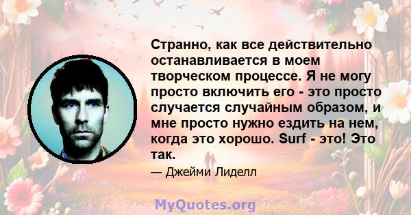 Странно, как все действительно останавливается в моем творческом процессе. Я не могу просто включить его - это просто случается случайным образом, и мне просто нужно ездить на нем, когда это хорошо. Surf - это! Это так.