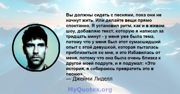 Вы должны сидеть с песнями, пока они не начнут жить. Или делайте вещи прямо спонтанно. Я установил ритм, как и в живом шоу, добавляю текст, которую я написал за тридцать минут - у меня уже была тема, потому что у меня