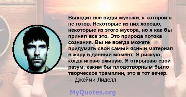 Выходит все виды музыки, к которой я не готов. Некоторые из них хорошо, некоторые из этого мусора, но я как бы принял все это. Это природа потока сознания. Вы не всегда можете придумать свой самый ясный материал в жару