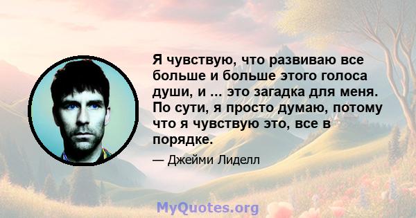 Я чувствую, что развиваю все больше и больше этого голоса души, и ... это загадка для меня. По сути, я просто думаю, потому что я чувствую это, все в порядке.