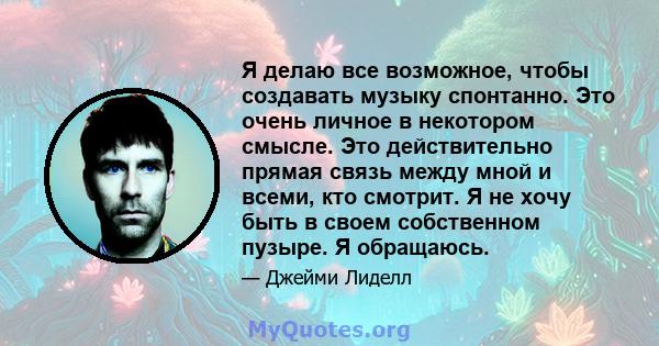 Я делаю все возможное, чтобы создавать музыку спонтанно. Это очень личное в некотором смысле. Это действительно прямая связь между мной и всеми, кто смотрит. Я не хочу быть в своем собственном пузыре. Я обращаюсь.