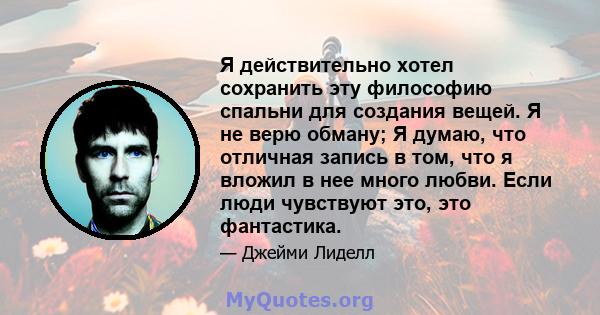 Я действительно хотел сохранить эту философию спальни для создания вещей. Я не верю обману; Я думаю, что отличная запись в том, что я вложил в нее много любви. Если люди чувствуют это, это фантастика.