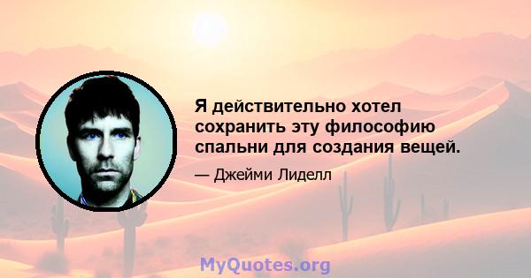 Я действительно хотел сохранить эту философию спальни для создания вещей.