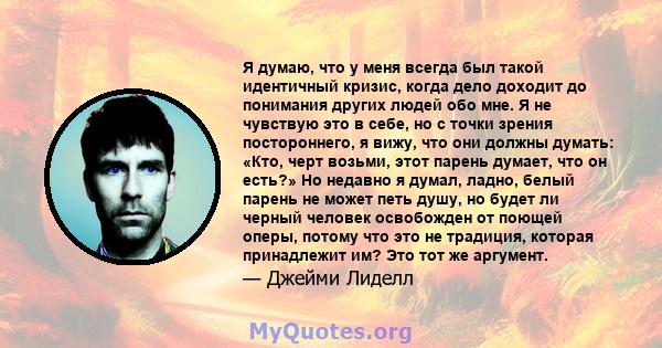 Я думаю, что у меня всегда был такой идентичный кризис, когда дело доходит до понимания других людей обо мне. Я не чувствую это в себе, но с точки зрения постороннего, я вижу, что они должны думать: «Кто, черт возьми,