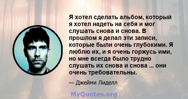 Я хотел сделать альбом, который я хотел надеть на себя и мог слушать снова и снова. В прошлом я делал эти записи, которые были очень глубокими. Я люблю их, и я очень горжусь ими, но мне всегда было трудно слушать их