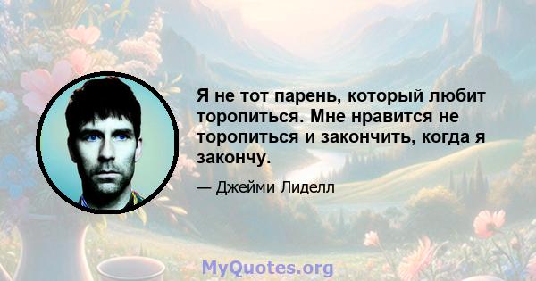 Я не тот парень, который любит торопиться. Мне нравится не торопиться и закончить, когда я закончу.