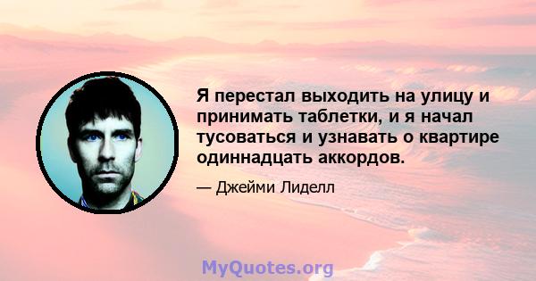 Я перестал выходить на улицу и принимать таблетки, и я начал тусоваться и узнавать о квартире одиннадцать аккордов.