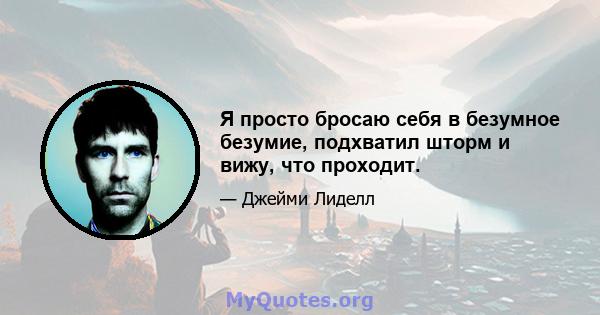 Я просто бросаю себя в безумное безумие, подхватил шторм и вижу, что проходит.