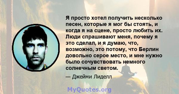 Я просто хотел получить несколько песен, которые я мог бы стоять, и когда я на сцене, просто любить их. Люди спрашивают меня, почему я это сделал, и я думаю, что, возможно, это потому, что Берлин довольно серое место, и 