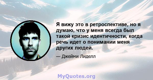 Я вижу это в ретроспективе, но я думаю, что у меня всегда был такой кризис идентичности, когда речь идет о понимании меня других людей.