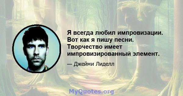 Я всегда любил импровизации. Вот как я пишу песни. Творчество имеет импровизированный элемент.