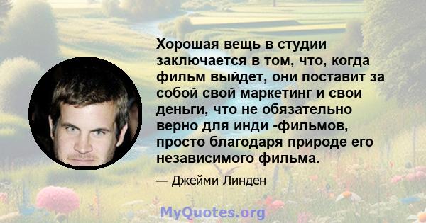 Хорошая вещь в студии заключается в том, что, когда фильм выйдет, они поставит за собой свой маркетинг и свои деньги, что не обязательно верно для инди -фильмов, просто благодаря природе его независимого фильма.