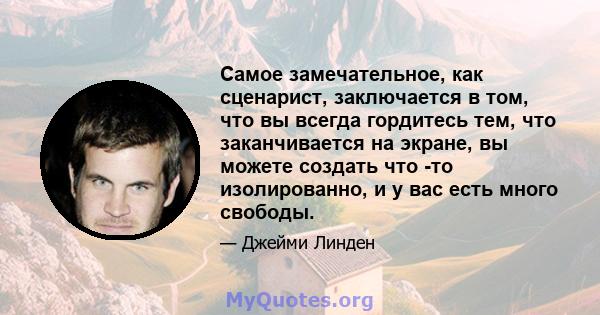 Самое замечательное, как сценарист, заключается в том, что вы всегда гордитесь тем, что заканчивается на экране, вы можете создать что -то изолированно, и у вас есть много свободы.