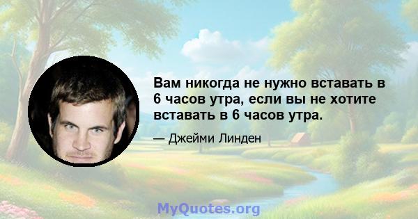 Вам никогда не нужно вставать в 6 часов утра, если вы не хотите вставать в 6 часов утра.