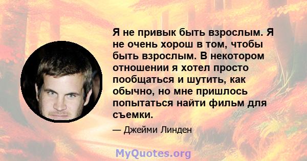 Я не привык быть взрослым. Я не очень хорош в том, чтобы быть взрослым. В некотором отношении я хотел просто пообщаться и шутить, как обычно, но мне пришлось попытаться найти фильм для съемки.