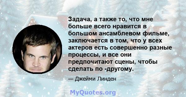 Задача, а также то, что мне больше всего нравится в большом ансамблевом фильме, заключается в том, что у всех актеров есть совершенно разные процессы, и все они предпочитают сцены, чтобы сделать по -другому.