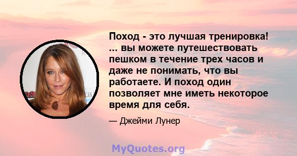 Поход - это лучшая тренировка! ... вы можете путешествовать пешком в течение трех часов и даже не понимать, что вы работаете. И поход один позволяет мне иметь некоторое время для себя.