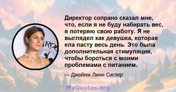 Директор сопрано сказал мне, что, если я не буду набирать вес, я потеряю свою работу. Я не выглядел как девушка, которая ела пасту весь день. Это была дополнительная стимуляция, чтобы бороться с моими проблемами с