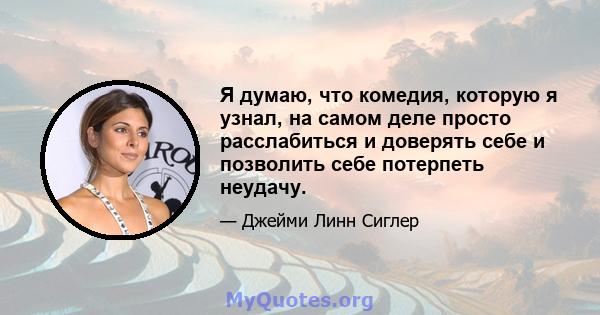 Я думаю, что комедия, которую я узнал, на самом деле просто расслабиться и доверять себе и позволить себе потерпеть неудачу.