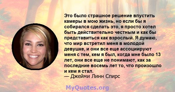 Это было страшное решение впустить камеры в мою жизнь, но если бы я собирался сделать это, я просто хотел быть действительно честным и как бы представиться как взрослый. Я думаю, что мир встретил меня в молодой девушке, 