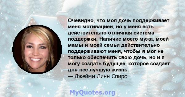 Очевидно, что моя дочь поддерживает меня мотивацией, но у меня есть действительно отличная система поддержки. Наличие моего мужа, моей мамы и моей семьи действительно поддерживают меня, чтобы я мог не только обеспечить