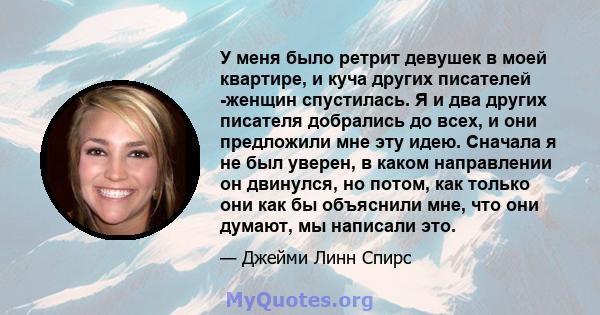 У меня было ретрит девушек в моей квартире, и куча других писателей -женщин спустилась. Я и два других писателя добрались до всех, и они предложили мне эту идею. Сначала я не был уверен, в каком направлении он двинулся, 