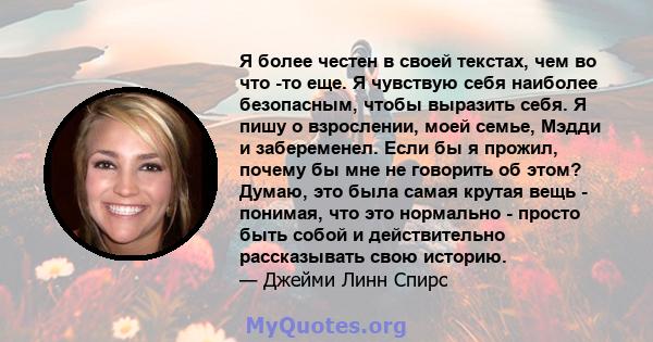 Я более честен в своей текстах, чем во что -то еще. Я чувствую себя наиболее безопасным, чтобы выразить себя. Я пишу о взрослении, моей семье, Мэдди и забеременел. Если бы я прожил, почему бы мне не говорить об этом?