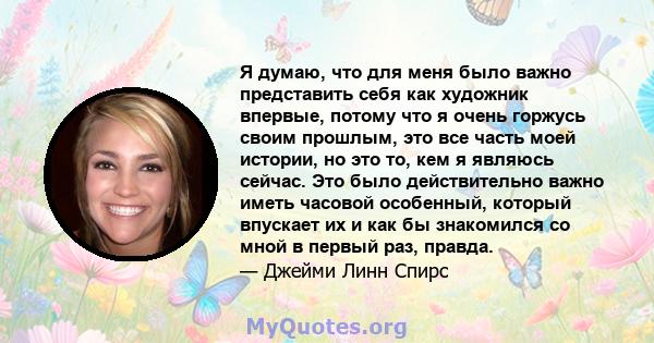 Я думаю, что для меня было важно представить себя как художник впервые, потому что я очень горжусь своим прошлым, это все часть моей истории, но это то, кем я являюсь сейчас. Это было действительно важно иметь часовой