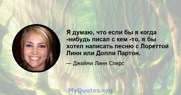 Я думаю, что если бы я когда -нибудь писал с кем -то, я бы хотел написать песню с Лореттой Линн или Долли Партон.