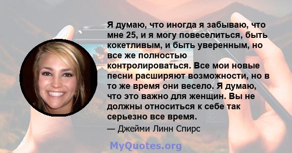 Я думаю, что иногда я забываю, что мне 25, и я могу повеселиться, быть кокетливым, и быть уверенным, но все же полностью контролироваться. Все мои новые песни расширяют возможности, но в то же время они весело. Я думаю, 