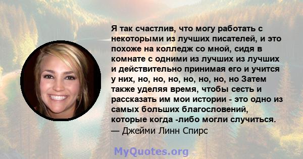 Я так счастлив, что могу работать с некоторыми из лучших писателей, и это похоже на колледж со мной, сидя в комнате с одними из лучших из лучших и действительно принимая его и учится у них, но, но, но, но, но, но, но