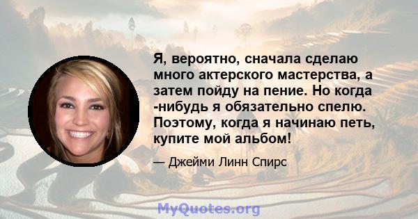 Я, вероятно, сначала сделаю много актерского мастерства, а затем пойду на пение. Но когда -нибудь я обязательно спелю. Поэтому, когда я начинаю петь, купите мой альбом!