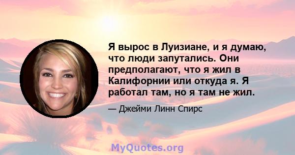 Я вырос в Луизиане, и я думаю, что люди запутались. Они предполагают, что я жил в Калифорнии или откуда я. Я работал там, но я там не жил.