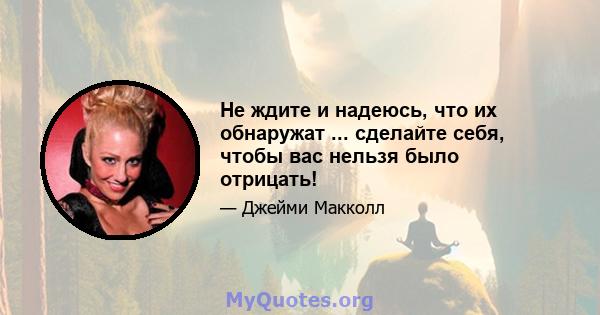 Не ждите и надеюсь, что их обнаружат ... сделайте себя, чтобы вас нельзя было отрицать!