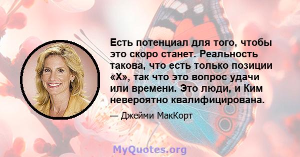 Есть потенциал для того, чтобы это скоро станет. Реальность такова, что есть только позиции «X», так что это вопрос удачи или времени. Это люди, и Ким невероятно квалифицирована.