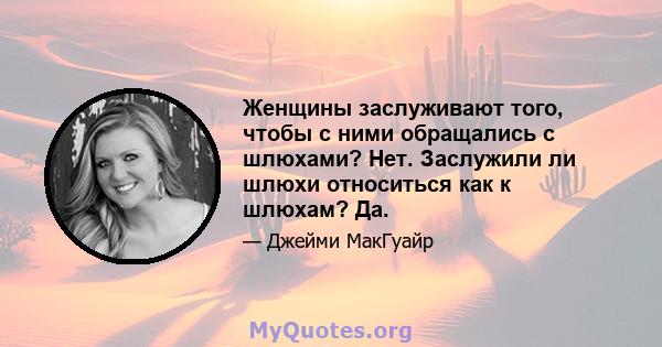 Женщины заслуживают того, чтобы с ними обращались с шлюхами? Нет. Заслужили ли шлюхи относиться как к шлюхам? Да.