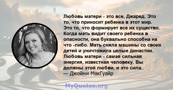 Любовь матери - это все, Джаред. Это то, что приносит ребенка в этот мир. Это то, что формирует все их существо. Когда мать видит своего ребенка в опасности, она буквально способна на что -либо. Мать сняла машины со