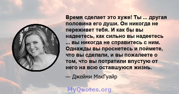 Время сделает это хуже! Ты ... другая половина его души. Он никогда не переживет тебя. И как бы вы надеетесь, как сильно вы надеетесь ... вы никогда не справитесь с ним. Однажды вы проснетесь и поймете, что вы сделали,