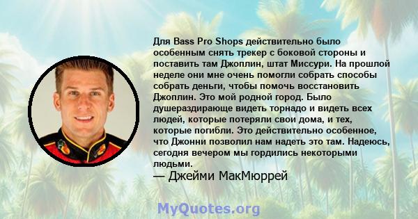 Для Bass Pro Shops действительно было особенным снять трекер с боковой стороны и поставить там Джоплин, штат Миссури. На прошлой неделе они мне очень помогли собрать способы собрать деньги, чтобы помочь восстановить