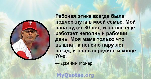 Рабочая этика всегда была подчеркнута в моей семье. Мой папа будет 80 лет, и он все еще работает неполный рабочий день. Моя мама только что вышла на пенсию пару лет назад, и она в середине и конце 70-х.