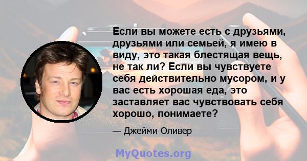 Если вы можете есть с друзьями, друзьями или семьей, я имею в виду, это такая блестящая вещь, не так ли? Если вы чувствуете себя действительно мусором, и у вас есть хорошая еда, это заставляет вас чувствовать себя