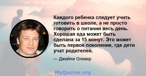 Каждого ребенка следует учить готовить в школе, а не просто говорить о питании весь день. Хорошая еда может быть сделана за 15 минут. Это может быть первое поколение, где дети учат родителей.